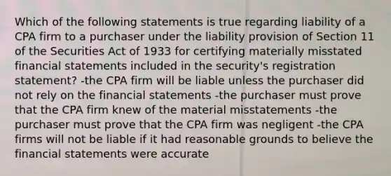 Which of the following statements is true regarding liability of a CPA firm to a purchaser under the liability provision of Section 11 of the Securities Act of 1933 for certifying materially misstated financial statements included in the security's registration statement? -the CPA firm will be liable unless the purchaser did not rely on the financial statements -the purchaser must prove that the CPA firm knew of the material misstatements -the purchaser must prove that the CPA firm was negligent -the CPA firms will not be liable if it had reasonable grounds to believe the financial statements were accurate