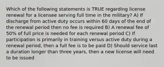 Which of the following statements is TRUE regarding license renewal for a licensee serving full time in the military? A) If discharge from active duty occurs within 60 days of the end of the renewal period then no fee is required B) A renewal fee of 50% of full price is needed for each renewal period C) If participation is primarily in training versus active duty during a renewal period, then a full fee is to be paid D) Should service last a duration longer than three years, then a new license will need to be issued