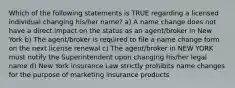 Which of the following statements is TRUE regarding a licensed individual changing his/her name? a) A name change does not have a direct impact on the status as an agent/broker in New York b) The agent/broker is required to file a name change form on the next license renewal c) The agent/broker in NEW YORK must notify the Superintendent upon changing his/her legal name d) New York insurance Law strictly prohibits name changes for the purpose of marketing insurance products