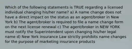 Which of the following statements is TRUE regarding a licensed individual changing his/her name? a) A name change does not have a direct impact on the status as an agent/broker in New York b) The agent/broker is required to file a name change form on the next license renewal c) The agent/broker in NEW YORK must notify the Superintendent upon changing his/her legal name d) New York insurance Law strictly prohibits name changes for the purpose of marketing insurance products