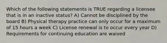 Which of the following statements is TRUE regarding a licensee that is in an inactive status? A) Cannot be disciplined by the board B) Physical therapy practice can only occur for a maximum of 15 hours a week C) License renewal is to occur every year D) Requirements for continuing education are waived