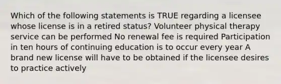 Which of the following statements is TRUE regarding a licensee whose license is in a retired status? Volunteer physical therapy service can be performed No renewal fee is required Participation in ten hours of continuing education is to occur every year A brand new license will have to be obtained if the licensee desires to practice actively