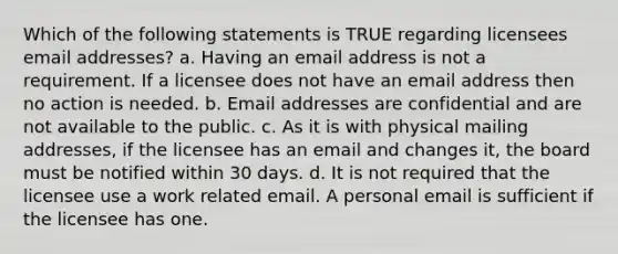 Which of the following statements is TRUE regarding licensees email addresses? a. Having an email address is not a requirement. If a licensee does not have an email address then no action is needed. b. Email addresses are confidential and are not available to the public. c. As it is with physical mailing addresses, if the licensee has an email and changes it, the board must be notified within 30 days. d. It is not required that the licensee use a work related email. A personal email is sufficient if the licensee has one.