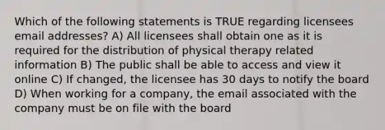 Which of the following statements is TRUE regarding licensees email addresses? A) All licensees shall obtain one as it is required for the distribution of physical therapy related information B) The public shall be able to access and view it online C) If changed, the licensee has 30 days to notify the board D) When working for a company, the email associated with the company must be on file with the board