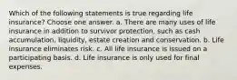 Which of the following statements is true regarding life insurance? Choose one answer. a. There are many uses of life insurance in addition to survivor protection, such as cash accumulation, liquidity, estate creation and conservation. b. Life insurance eliminates risk. c. All life insurance is issued on a participating basis. d. Life insurance is only used for final expenses.