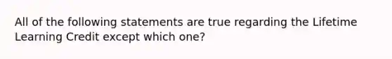 All of the following statements are true regarding the Lifetime Learning Credit except which​ one?