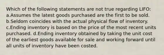 Which of the following statements are not true regarding LIFO: a.Assumes the latest goods purchased are the first to be sold. b.Seldom coincides with the actual physical flow of inventory. c.Ending inventory is based on the price of the most recent units purchased. d.Ending inventory obtained by taking the unit cost of the earliest goods available for sale and working forward until all units of inventory have been costed.