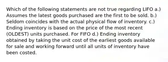 Which of the following statements are not true regarding LIFO a.) Assumes the latest goods purchased are the first to be sold. b.) Seldom coincides with the actual physical flow of inventory. c.) Ending inventory is based on the price of the most recent (OLDEST) units purchased. For FIFO d.) Ending inventory obtained by taking the unit cost of the earliest goods available for sale and working forward until all units of inventory have been costed.