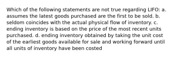 Which of the following statements are not true regarding LIFO: a. assumes the latest goods purchased are the first to be sold. b. seldom coincides with the actual physical flow of inventory. c. ending inventory is based on the price of the most recent units purchased. d. ending inventory obtained by taking the unit cost of the earliest goods available for sale and working forward until all units of inventory have been costed