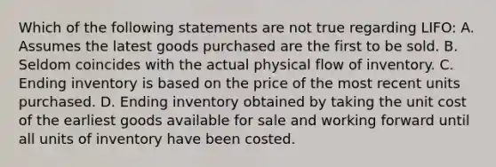 Which of the following statements are not true regarding LIFO: A. Assumes the latest goods purchased are the first to be sold. B. Seldom coincides with the actual physical flow of inventory. C. Ending inventory is based on the price of the most recent units purchased. D. Ending inventory obtained by taking the unit cost of the earliest goods available for sale and working forward until all units of inventory have been costed.