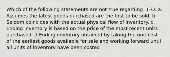 Which of the following statements are not true regarding LIFO: a. Assumes the latest goods purchased are the first to be sold. b. Seldom coincides with the actual physical flow of inventory. c. Ending inventory is based on the price of the most recent units purchased. d.Ending inventory obtained by taking the unit cost of the earliest goods available for sale and working forward until all units of inventory have been costed