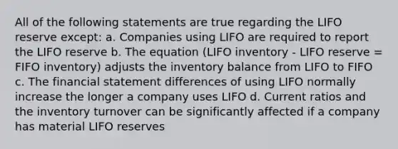 All of the following statements are true regarding the LIFO reserve except: a. Companies using LIFO are required to report the LIFO reserve b. The equation (LIFO inventory - LIFO reserve = FIFO inventory) adjusts the inventory balance from LIFO to FIFO c. The financial statement differences of using LIFO normally increase the longer a company uses LIFO d. Current ratios and the inventory turnover can be significantly affected if a company has material LIFO reserves