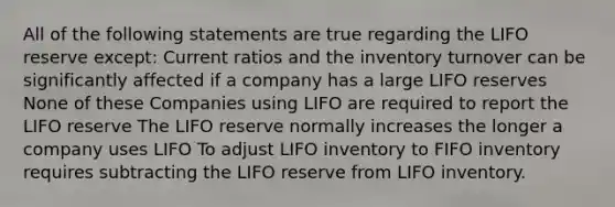 All of the following statements are true regarding the LIFO reserve except: Current ratios and the inventory turnover can be significantly affected if a company has a large LIFO reserves None of these Companies using LIFO are required to report the LIFO reserve The LIFO reserve normally increases the longer a company uses LIFO To adjust LIFO inventory to FIFO inventory requires subtracting the LIFO reserve from LIFO inventory.