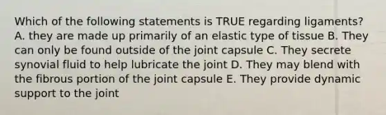 Which of the following statements is TRUE regarding ligaments? A. they are made up primarily of an elastic type of tissue B. They can only be found outside of the joint capsule C. They secrete synovial fluid to help lubricate the joint D. They may blend with the fibrous portion of the joint capsule E. They provide dynamic support to the joint