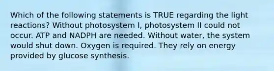 Which of the following statements is TRUE regarding the light reactions? Without photosystem I, photosystem II could not occur. ATP and NADPH are needed. Without water, the system would shut down. Oxygen is required. They rely on energy provided by glucose synthesis.