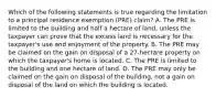 Which of the following statements is true regarding the limitation to a principal residence exemption (PRE) claim? A. The PRE is limited to the building and half a hectare of land, unless the taxpayer can prove that the excess land is necessary for the taxpayer's use and enjoyment of the property. B. The PRE may be claimed on the gain on disposal of a 27-hectare property on which the taxpayer's home is located. C. The PRE is limited to the building and one hectare of land. D. The PRE may only be claimed on the gain on disposal of the building, not a gain on disposal of the land on which the building is located.