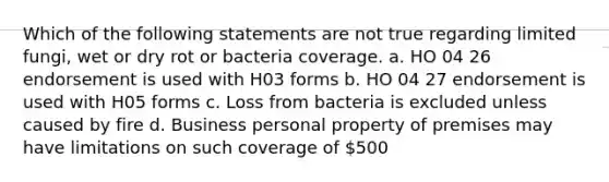 Which of the following statements are not true regarding limited fungi, wet or dry rot or bacteria coverage. a. HO 04 26 endorsement is used with H03 forms b. HO 04 27 endorsement is used with H05 forms c. Loss from bacteria is excluded unless caused by fire d. Business personal property of premises may have limitations on such coverage of 500