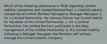 Which of the following statements is TRUE regarding Limited Liability Companies and Limited Partnerships? a. Limited Liability Companies are either Member Managed or Manager Managed. b. For a Limited Partnership, the General Partner has limited liability for the debts of the Limited Partnership. c. For a Limited Partnership, the Limited Partners participate in the daily management of the Limited Partnership. d. If a Limited Liability Company is Manager Managed, the Members will actively manage the Limited Liability Company.