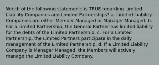 Which of the following statements is TRUE regarding Limited Liability Companies and Limited Partnerships? a. Limited Liability Companies are either Member Managed or Manager Managed. b. For a Limited Partnership, the General Partner has limited liability for the debts of the Limited Partnership. c. For a Limited Partnership, the Limited Partners participate in the daily management of the Limited Partnership. d. If a Limited Liability Company is Manager Managed, the Members will actively manage the Limited Liability Company.