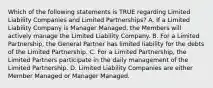 Which of the following statements is TRUE regarding Limited Liability Companies and Limited Partnerships? A. If a Limited Liability Company is Manager Managed, the Members will actively manage the Limited Liability Company. B. For a Limited Partnership, the General Partner has limited liability for the debts of the Limited Partnership. C. For a Limited Partnership, the Limited Partners participate in the daily management of the Limited Partnership. D. Limited Liability Companies are either Member Managed or Manager Managed.