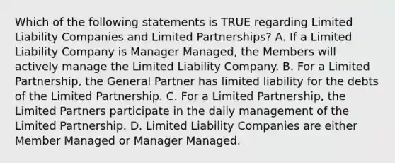 Which of the following statements is TRUE regarding Limited Liability Companies and Limited Partnerships? A. If a Limited Liability Company is Manager Managed, the Members will actively manage the Limited Liability Company. B. For a Limited Partnership, the General Partner has limited liability for the debts of the Limited Partnership. C. For a Limited Partnership, the Limited Partners participate in the daily management of the Limited Partnership. D. Limited Liability Companies are either Member Managed or Manager Managed.