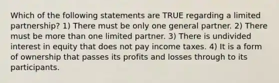 Which of the following statements are TRUE regarding a limited partnership? 1) There must be only one general partner. 2) There must be more than one limited partner. 3) There is undivided interest in equity that does not pay income taxes. 4) It is a form of ownership that passes its profits and losses through to its participants.