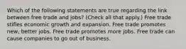 Which of the following statements are true regarding the link between free trade and jobs? (Check all that apply.) Free trade stifles economic growth and expansion. Free trade promotes new, better jobs. Free trade promotes more jobs. Free trade can cause companies to go out of business.