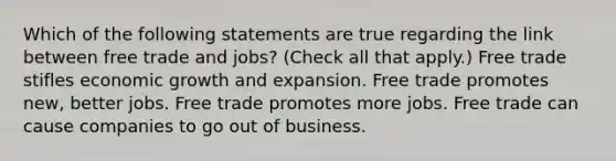 Which of the following statements are true regarding the link between free trade and jobs? (Check all that apply.) Free trade stifles economic growth and expansion. Free trade promotes new, better jobs. Free trade promotes more jobs. Free trade can cause companies to go out of business.