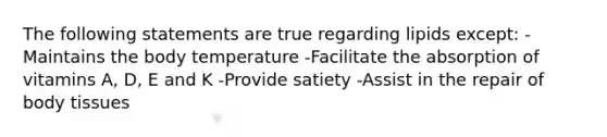 The following statements are true regarding lipids except: -Maintains the body temperature -Facilitate the absorption of vitamins A, D, E and K -Provide satiety -Assist in the repair of body tissues