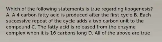 Which of the following statements is true regarding lipogenesis? A. A 4 carbon fatty acid is produced after the first cycle B. Each successive repeat of the cycle adds a two carbon unit to the compound C. The fatty acid is released from the enzyme complex when it is 16 carbons long D. All of the above are true