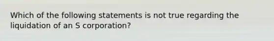 Which of the following statements is not true regarding the liquidation of an S corporation?