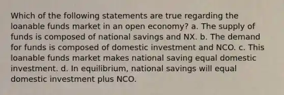 Which of the following statements are true regarding the loanable funds market in an open economy? a. The supply of funds is composed of national savings and NX. b. The demand for funds is composed of domestic investment and NCO. c. This loanable funds market makes national saving equal domestic investment. d. In equilibrium, national savings will equal domestic investment plus NCO.