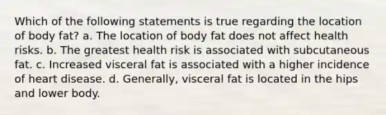 Which of the following statements is true regarding the location of body fat? a. The location of body fat does not affect health risks. b. The greatest health risk is associated with subcutaneous fat. c. Increased visceral fat is associated with a higher incidence of heart disease. d. Generally, visceral fat is located in the hips and lower body.