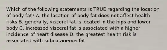 Which of the following statements is TRUE regarding the location of body fat? A. the location of body fat does not affect health risks B. generally, visceral fat is located in the hips and lower body C. increased visceral fat is associated with a higher incidence of heart disease D. the greatest health risk is associated with subcutaneous fat