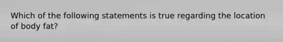 Which of the following statements is true regarding the location of body fat?