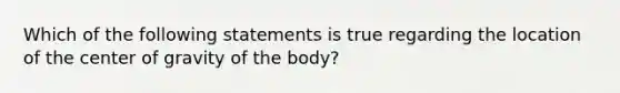 Which of the following statements is true regarding the location of the center of gravity of the body?