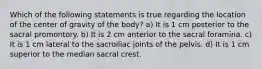 Which of the following statements is true regarding the location of the center of gravity of the body? a) It is 1 cm posterior to the sacral promontory. b) It is 2 cm anterior to the sacral foramina. c) It is 1 cm lateral to the sacroiliac joints of the pelvis. d) It is 1 cm superior to the median sacral crest.