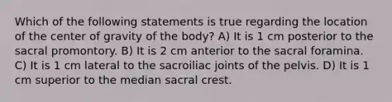 Which of the following statements is true regarding the location of the center of gravity of the body? A) It is 1 cm posterior to the sacral promontory. B) It is 2 cm anterior to the sacral foramina. C) It is 1 cm lateral to the sacroiliac joints of the pelvis. D) It is 1 cm superior to the median sacral crest.