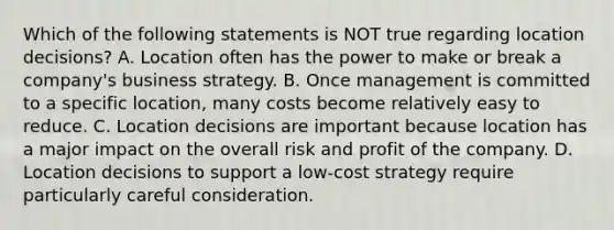 Which of the following statements is NOT true regarding location​ decisions? A. Location often has the power to make or break a​ company's business strategy. B. Once management is committed to a specific​ location, many costs become relatively easy to reduce. C. Location decisions are important because location has a major impact on the overall risk and profit of the company. D. Location decisions to support a​ low-cost strategy require particularly careful consideration.