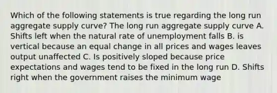 Which of the following statements is true regarding the long run aggregate supply curve? The long run aggregate supply curve A. Shifts left when the natural rate of unemployment falls B. is vertical because an equal change in all prices and wages leaves output unaffected C. Is positively sloped because price expectations and wages tend to be fixed in the long run D. Shifts right when the government raises the minimum wage