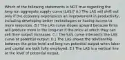 Which of the following statements is NOT true regarding the long-run aggregate supply curve (LAS)? A.) The LAS will shift out only if the economy experiences an improvement in productivity, including developing better technologies or having access to more resources. B.) The LAS curve slopes upward because firms will produce more in the long-run if the price at which they can sell their output increases. C.) The SAS curve intersects the LAS curve at potential output. D.) The LAS shows the relationship between the price level and long-run potential output when labor and capital are both fully employed. E.) The LAS is a vertical line at the level of potential output.