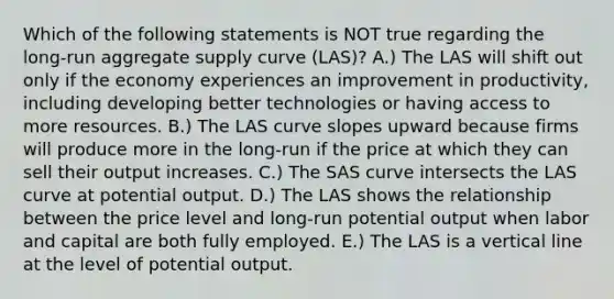 Which of the following statements is NOT true regarding the long-run aggregate supply curve (LAS)? A.) The LAS will shift out only if the economy experiences an improvement in productivity, including developing better technologies or having access to more resources. B.) The LAS curve slopes upward because firms will produce more in the long-run if the price at which they can sell their output increases. C.) The SAS curve intersects the LAS curve at potential output. D.) The LAS shows the relationship between the price level and long-run potential output when labor and capital are both fully employed. E.) The LAS is a <a href='https://www.questionai.com/knowledge/k6j3Z69xQg-vertical-line' class='anchor-knowledge'>vertical line</a> at the level of potential output.