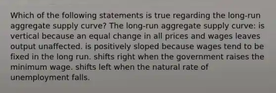 Which of the following statements is true regarding the long-run aggregate supply curve? The long-run aggregate supply curve: is vertical because an equal change in all prices and wages leaves output unaffected. is positively sloped because wages tend to be fixed in the long run. shifts right when the government raises the minimum wage. shifts left when the natural rate of unemployment falls.