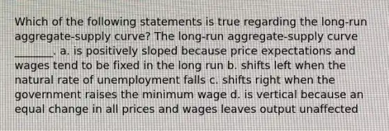 Which of the following statements is true regarding the long-run aggregate-supply curve? The long-run aggregate-supply curve _______. a. is positively sloped because price expectations and wages tend to be fixed in the long run b. shifts left when the natural rate of unemployment falls c. shifts right when the government raises the minimum wage d. is vertical because an equal change in all prices and wages leaves output unaffected