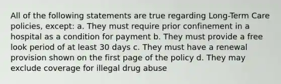 All of the following statements are true regarding Long-Term Care policies, except: a. They must require prior confinement in a hospital as a condition for payment b. They must provide a free look period of at least 30 days c. They must have a renewal provision shown on the first page of the policy d. They may exclude coverage for illegal drug abuse