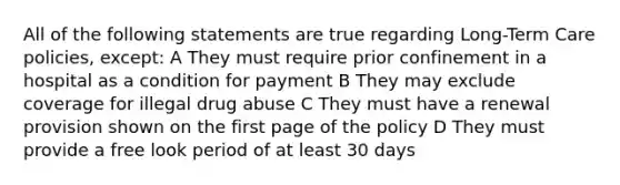 All of the following statements are true regarding Long-Term Care policies, except: A They must require prior confinement in a hospital as a condition for payment B They may exclude coverage for illegal drug abuse C They must have a renewal provision shown on the first page of the policy D They must provide a free look period of at least 30 days