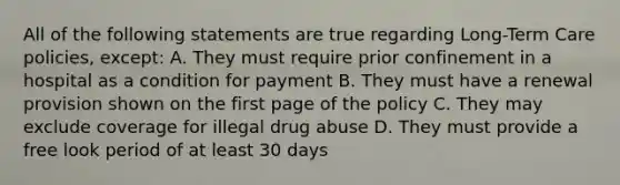 All of the following statements are true regarding Long-Term Care policies, except: A. They must require prior confinement in a hospital as a condition for payment B. They must have a renewal provision shown on the first page of the policy C. They may exclude coverage for illegal drug abuse D. They must provide a free look period of at least 30 days