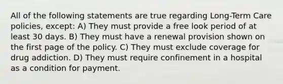 All of the following statements are true regarding Long-Term Care policies, except: A) They must provide a free look period of at least 30 days. B) They must have a renewal provision shown on the first page of the policy. C) They must exclude coverage for drug addiction. D) They must require confinement in a hospital as a condition for payment.