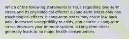 Which of the following statements is TRUE regarding long-term stress and its physiological effects? a.Long-term stress only has psychological effects. b.Long-term stress may cause low back pain, increased susceptibility to colds, and cancer. c.Long-term stress improves your immune system. d.Long-term stress generally leads to no major health consequences.