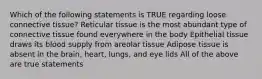 Which of the following statements is TRUE regarding loose connective tissue? Reticular tissue is the most abundant type of connective tissue found everywhere in the body Epithelial tissue draws its blood supply from areolar tissue Adipose tissue is absent in the brain, heart, lungs, and eye lids All of the above are true statements